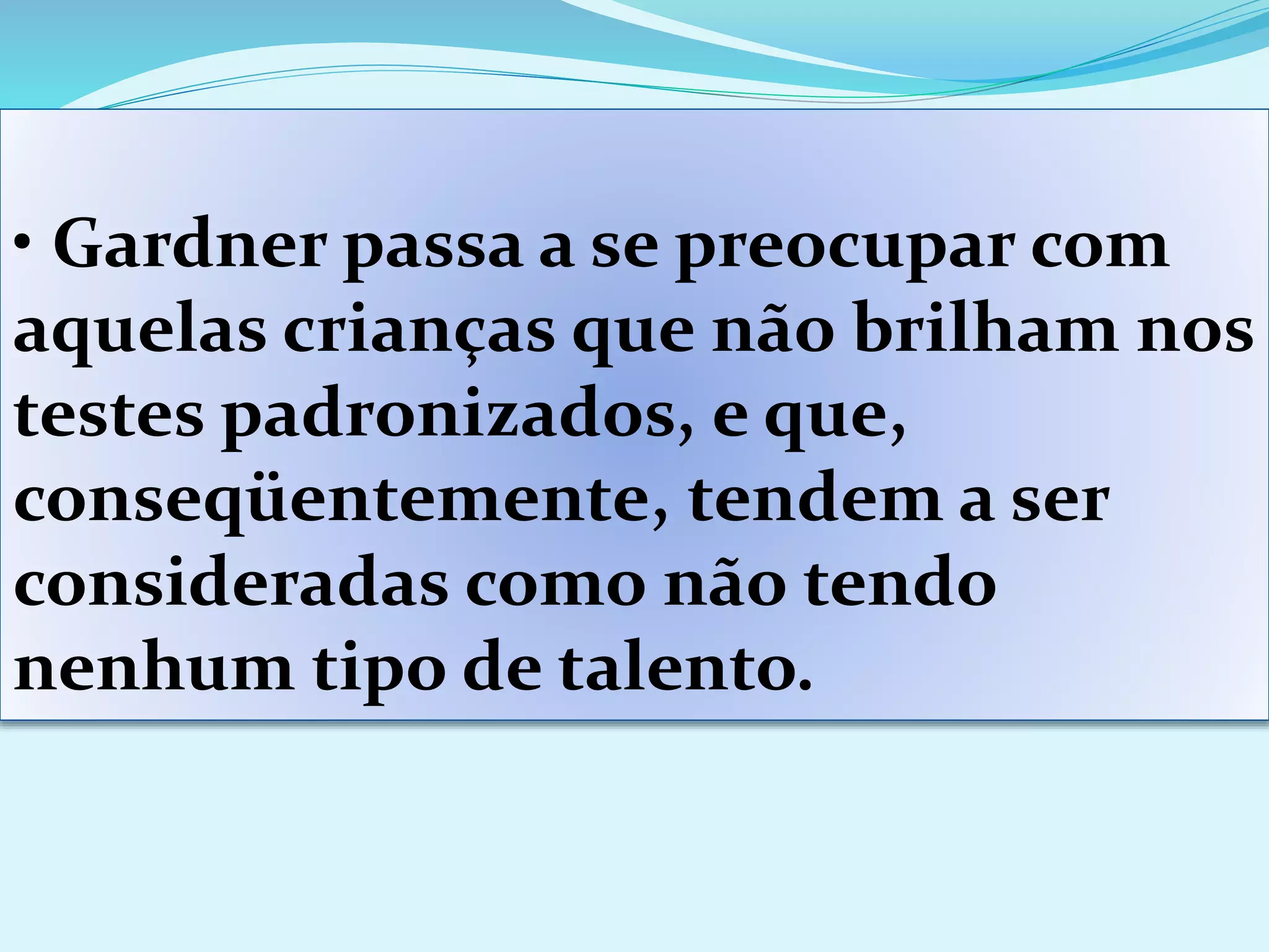 • Gardner passa a se preocupar com
aquelas crianças que não brilham nos
testes padronizados, e que,
conseqüentemente, tendem a ser
consideradas como não tendo
nenhum tipo de talento.
 