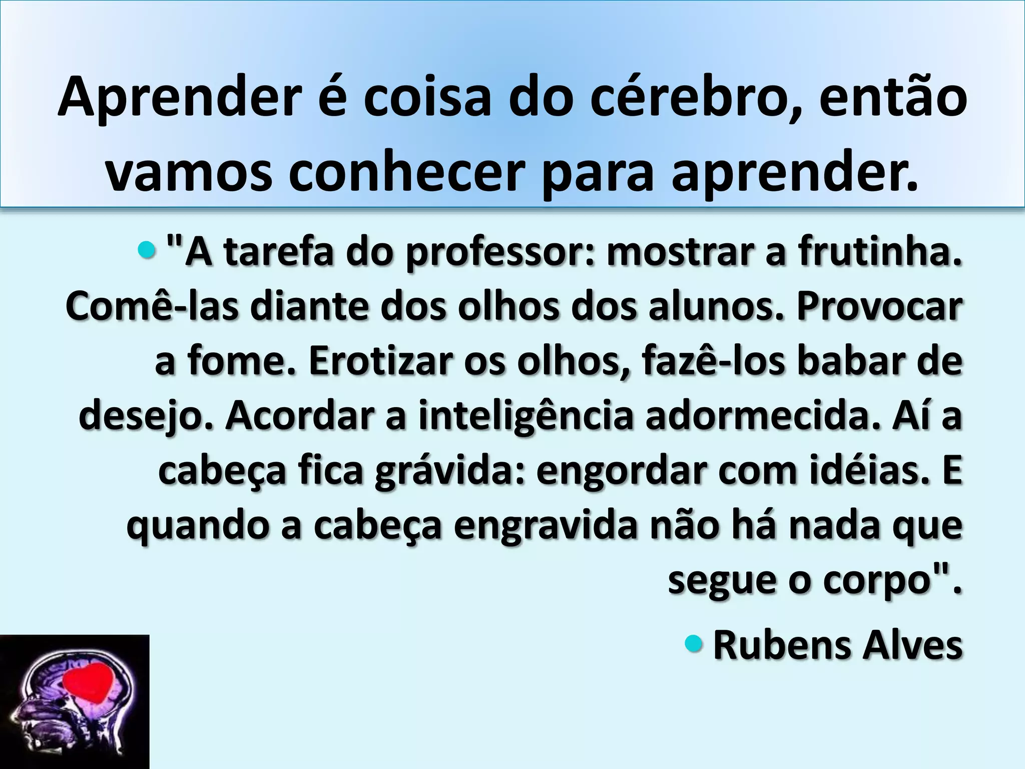 Aprender é coisa do cérebro, então
vamos conhecer para aprender.
 "A tarefa do professor: mostrar a frutinha.
Comê-las diante dos olhos dos alunos. Provocar
a fome. Erotizar os olhos, fazê-los babar de
desejo. Acordar a inteligência adormecida. Aí a
cabeça fica grávida: engordar com idéias. E
quando a cabeça engravida não há nada que
segue o corpo".
 Rubens Alves
 
