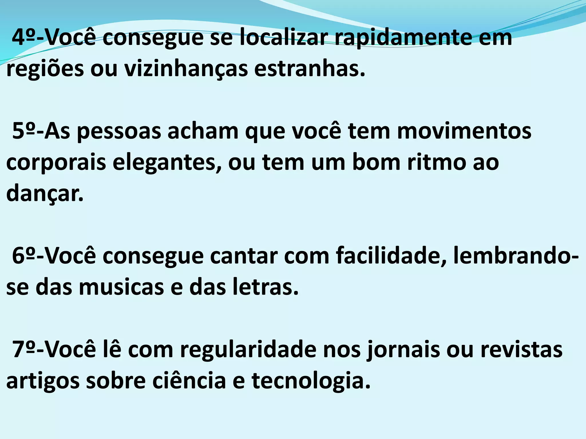 4º-Você consegue se localizar rapidamente em
regiões ou vizinhanças estranhas.
5º-As pessoas acham que você tem movimentos
corporais elegantes, ou tem um bom ritmo ao
dançar.
6º-Você consegue cantar com facilidade, lembrando-
se das musicas e das letras.
7º-Você lê com regularidade nos jornais ou revistas
artigos sobre ciência e tecnologia.
 