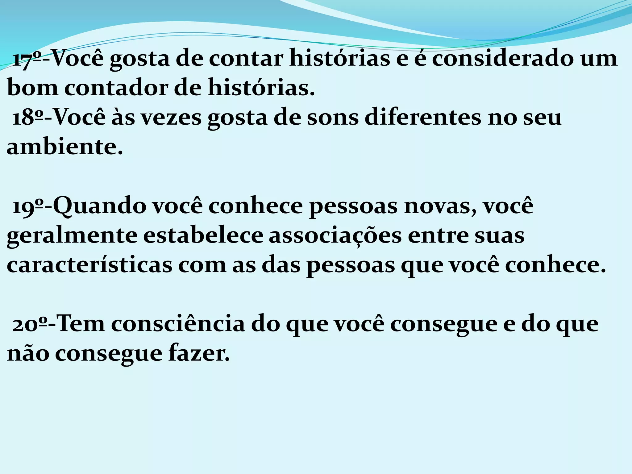 17º-Você gosta de contar histórias e é considerado um
bom contador de histórias.
18º-Você às vezes gosta de sons diferentes no seu
ambiente.
19º-Quando você conhece pessoas novas, você
geralmente estabelece associações entre suas
características com as das pessoas que você conhece.
20º-Tem consciência do que você consegue e do que
não consegue fazer.
 
