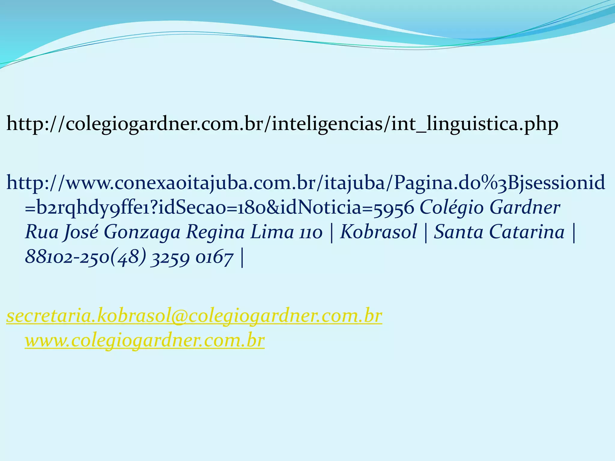 http://colegiogardner.com.br/inteligencias/int_linguistica.php
http://www.conexaoitajuba.com.br/itajuba/Pagina.do%3Bjsessionid
=b2rqhdy9ffe1?idSecao=180&idNoticia=5956 Colégio Gardner
Rua José Gonzaga Regina Lima 110 | Kobrasol | Santa Catarina |
88102-250(48) 3259 0167 |
secretaria.kobrasol@colegiogardner.com.br
www.colegiogardner.com.br
 