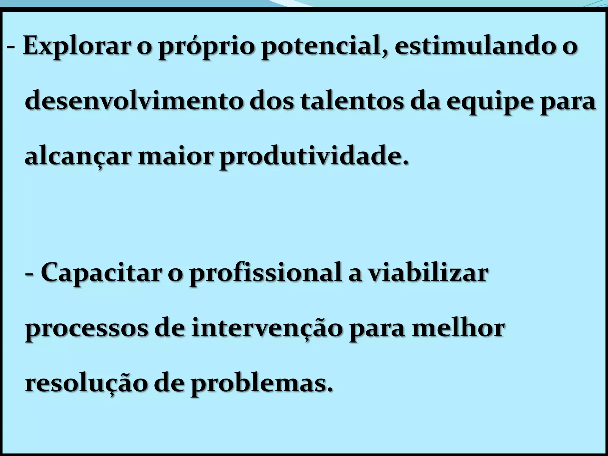 - Explorar o próprio potencial, estimulando o
desenvolvimento dos talentos da equipe para
alcançar maior produtividade.
- Capacitar o profissional a viabilizar
processos de intervenção para melhor
resolução de problemas.
 