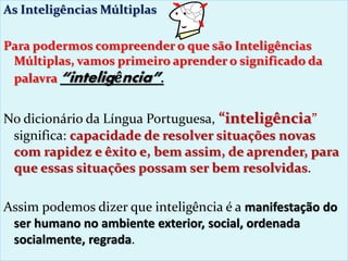 As Inteligências Múltiplas
Para podermos compreender o que são Inteligências
Múltiplas, vamos primeiro aprender o significado da
palavra “inteligência”.
No dicionário da Língua Portuguesa, “inteligência”
significa: capacidade de resolver situações novas
com rapidez e êxito e, bem assim, de aprender, para
que essas situações possam ser bem resolvidas.
Assim podemos dizer que inteligência é a manifestação do
ser humano no ambiente exterior, social, ordenada
socialmente, regrada.
 
