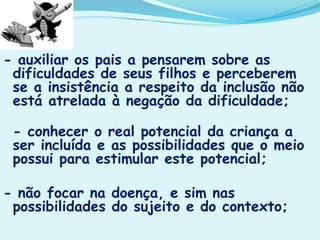 - auxiliar os pais a pensarem sobre as
dificuldades de seus filhos e perceberem
se a insistência a respeito da inclusão não
está atrelada à negação da dificuldade;
- conhecer o real potencial da criança a
ser incluída e as possibilidades que o meio
possui para estimular este potencial;
- não focar na doença, e sim nas
possibilidades do sujeito e do contexto;
 