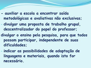 - auxiliar a escola a encontrar saída
metodológicas e avaliativas não exclusivas;
- divulgar uma proposta de trabalho grupal,
descentralizador do papel do professor;
divulgar o ensino pela pesquisa, para que todos
possam participar, independente de suas
dificuldades;
- indicar as possibilidades de adaptação de
linguagens e materiais, quando isto for
necessário.
 