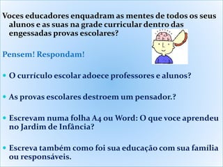 Voces educadores enquadram as mentes de todos os seus
alunos e as suas na grade curricular dentro das
engessadas provas escolares?
Pensem! Respondam!
 O currículo escolar adoece professores e alunos?
 As provas escolares destroem um pensador.?
 Escrevam numa folha A4 ou Word: O que voce aprendeu
no Jardim de Infância?
 Escreva também como foi sua educação com sua família
ou responsáveis.
 