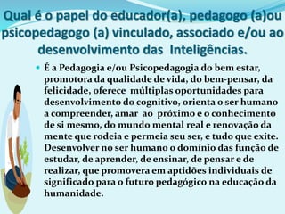 Qual é o papel do educador(a), pedagogo (a)ou
psicopedagogo (a) vinculado, associado e/ou ao
desenvolvimento das Inteligências.
 É a Pedagogia e/ou Psicopedagogia do bem estar,
promotora da qualidade de vida, do bem-pensar, da
felicidade, oferece múltiplas oportunidades para
desenvolvimento do cognitivo, orienta o ser humano
a compreender, amar ao próximo e o conhecimento
de si mesmo, do mundo mental real e renovação da
mente que rodeia e permeia seu ser, e tudo que exite.
Desenvolver no ser humano o domínio das função de
estudar, de aprender, de ensinar, de pensar e de
realizar, que promovera em aptidões individuais de
significado para o futuro pedagógico na educação da
humanidade.
 