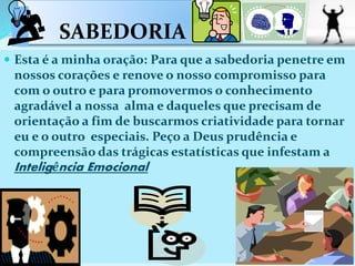 SABEDORIA
 Esta é a minha oração: Para que a sabedoria penetre em
nossos corações e renove o nosso compromisso para
com o outro e para promovermos o conhecimento
agradável a nossa alma e daqueles que precisam de
orientação a fim de buscarmos criatividade para tornar
eu e o outro especiais. Peço a Deus prudência e
compreensão das trágicas estatísticas que infestam a
Inteligência Emocional
 