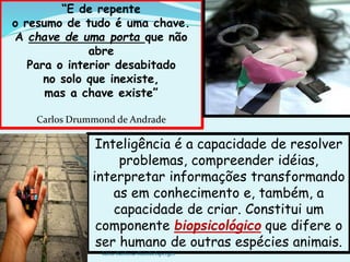 Inteligência é a capacidade de resolver
problemas, compreender idéias,
interpretar informações transformando
as em conhecimento e, também, a
capacidade de criar. Constitui um
componente biopsicológico que difere o
ser humano de outras espécies animais.
“E de repente
o resumo de tudo é uma chave.
A chave de uma porta que não
abre
Para o interior desabitado
no solo que inexiste,
mas a chave existe”
Carlos Drummond de Andrade
kátia Barbosa Rumbelsperger
 