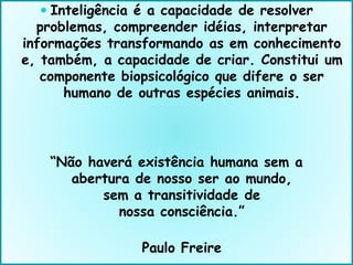  Inteligência é a capacidade de resolver
problemas, compreender idéias, interpretar
informações transformando as em conhecimento
e, também, a capacidade de criar. Constitui um
componente biopsicológico que difere o ser
humano de outras espécies animais.
“Não haverá existência humana sem a
abertura de nosso ser ao mundo,
sem a transitividade de
nossa consciência.”
Paulo Freire
 