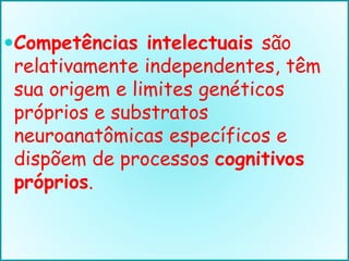 Competências intelectuais são
relativamente independentes, têm
sua origem e limites genéticos
próprios e substratos
neuroanatômicas específicos e
dispõem de processos cognitivos
próprios.
 