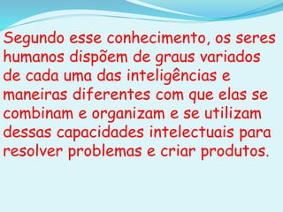 Segundo esse conhecimento, os seres
humanos dispõem de graus variados
de cada uma das inteligências e
maneiras diferentes com que elas se
combinam e organizam e se utilizam
dessas capacidades intelectuais para
resolver problemas e criar produtos.
 