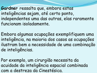 Gardner ressalta que, embora estas
inteligências sejam, até certo ponto,
independentes uma das outras, elas raramente
funcionam isoladamente.
Embora algumas ocupações exemplifiquem uma
inteligência, na maioria dos casos as ocupações
ilustram bem a necessidade de uma combinação
de inteligências.
Por exemplo, um cirurgião necessita da
acuidade da inteligência espacial combinada
com a destreza da Cinestésica.
 