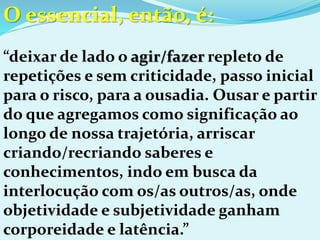 O essencial, então, é:
“deixar de lado o agir/fazer repleto de
repetições e sem criticidade, passo inicial
para o risco, para a ousadia. Ousar e partir
do que agregamos como significação ao
longo de nossa trajetória, arriscar
criando/recriando saberes e
conhecimentos, indo em busca da
interlocução com os/as outros/as, onde
objetividade e subjetividade ganham
corporeidade e latência.”
 