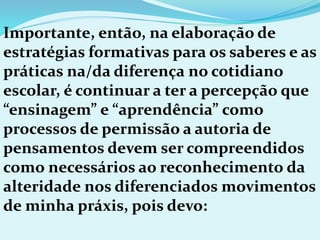 Importante, então, na elaboração de
estratégias formativas para os saberes e as
práticas na/da diferença no cotidiano
escolar, é continuar a ter a percepção que
“ensinagem” e “aprendência” como
processos de permissão a autoria de
pensamentos devem ser compreendidos
como necessários ao reconhecimento da
alteridade nos diferenciados movimentos
de minha práxis, pois devo:
 