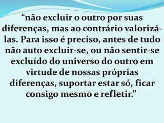 “não excluir o outro por suas
diferenças, mas ao contrário valorizá-
las. Para isso é preciso, antes de tudo
não auto excluir-se, ou não sentir-se
excluído do universo do outro em
virtude de nossas próprias
diferenças, suportar estar só, ficar
consigo mesmo e refletir.”
 