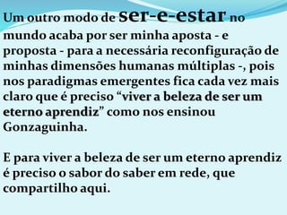 Um outro modo de ser-e-estarno
mundo acaba por ser minha aposta - e
proposta - para a necessária reconfiguração de
minhas dimensões humanas múltiplas -, pois
nos paradigmas emergentes fica cada vez mais
claro que é preciso “viver a beleza de ser um
eterno aprendiz” como nos ensinou
Gonzaguinha.
E para viver a beleza de ser um eterno aprendiz
é preciso o sabor do saber em rede, que
compartilho aqui.
 