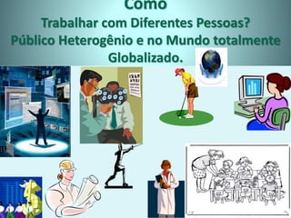 Como
Trabalhar com Diferentes Pessoas?
Público Heterogênio e no Mundo totalmente
Globalizado.
 