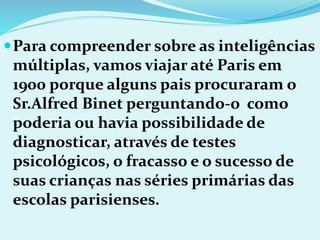 Para compreender sobre as inteligências
múltiplas, vamos viajar até Paris em
1900 porque alguns pais procuraram o
Sr.Alfred Binet perguntando-o como
poderia ou havia possibilidade de
diagnosticar, através de testes
psicológicos, o fracasso e o sucesso de
suas crianças nas séries primárias das
escolas parisienses.
 