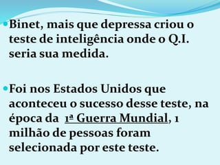 Binet, mais que depressa criou o
teste de inteligência onde o Q.I.
seria sua medida.
Foi nos Estados Unidos que
aconteceu o sucesso desse teste, na
época da 1ª Guerra Mundial, 1
milhão de pessoas foram
selecionada por este teste.
 