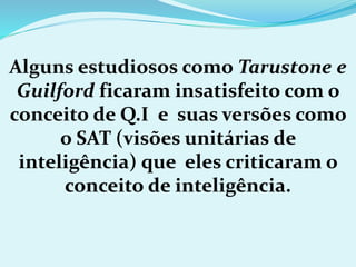 Alguns estudiosos como Tarustone e
Guilford ficaram insatisfeito com o
conceito de Q.I e suas versões como
o SAT (visões unitárias de
inteligência) que eles criticaram o
conceito de inteligência.
 