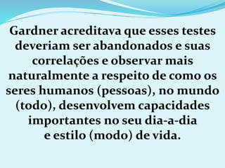 Gardner acreditava que esses testes
deveriam ser abandonados e suas
correlações e observar mais
naturalmente a respeito de como os
seres humanos (pessoas), no mundo
(todo), desenvolvem capacidades
importantes no seu dia-a-dia
e estilo (modo) de vida.
 