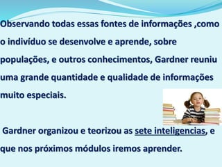 Observando todas essas fontes de informações ,como
o indivíduo se desenvolve e aprende, sobre
populações, e outros conhecimentos, Gardner reuniu
uma grande quantidade e qualidade de informações
muito especiais.
Gardner organizou e teorizou as sete inteligencias, e
que nos próximos módulos iremos aprender.
 