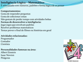 Inteligência Lógica – Matemática:
É relacionada com números, padrões e forma lógica de se pensar
Comportamentos:
Gosta de responder perguntas
Gosta de colecionar coisas
Não gostam de perder tempo com atividades bobas
Formas de desenvolver a inteligência:
Jogar jogos que envolvam padrões
Resolver problemas matemáticos
Tentar prever o final de filmes ou histórias em geral
Atividades relacionadas:
Programador
Contador
Cientista
Personalidades famosas na área:
Albert Einstein
Isaac Newton
Pitágoras
 