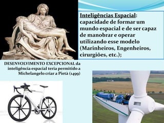 DESENVOLVIMENTO EXCEPCIONAL da
inteligência espacial teria permitido a
Michelangelo criar a Pietà (1499)
Inteligências Espacial:
capacidade de formar um
mundo espacial e de ser capaz
de manobrar e operar
utilizando esse modelo
(Marinheiros, Engenheiros,
cirurgiões, etc.);
 