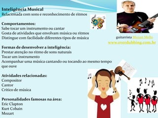 Inteligência Musical
Relacionada com sons e reconhecimento de ritmos
Comportamentos:
Sabe tocar um instrumento ou cantar
Gosta de atividades que envolvam música ou ritmos
Distingue com facilidade diferentes tipos de música
Formas de desenvolver a inteligência:
Prestar atenção no ritmo de sons naturais
Tocar um instrumento
Acompanhar uma música cantando ou tocando ao mesmo tempo
que ouve
Atividades relacionadas:
Compositor
Cantor
Crítico de música
Personalidades famosas na área:
Eric Clapton
Kurt Cobain
Mozart
guitarrista Mozart Mello
www.overdubbing.com.br
 