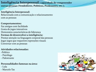Inteligência Interpessoal: capacidade de compreender
outras pessoas (Vendedores, Políticos, Professores, etc.);
Inteligência Interpessoal:
Relacionada com a comunicação e relacionamento
com as pessoas
Comportamentos:
Faz amigos com facilidade
Gosta de jogos interativos
Demonstra características de liderança
Formas de desenvolver a inteligência:
Prestar atenção na linguagem corporal das pessoas
Jogar jogos que requerem expressões visuais
Conversar com as pessoas
Atividades relacionadas:
-Político
- Psicólogo
- Palestrante
Personalidades famosas na área:
- Lula
- Marcelo Tas
 