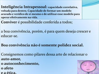 Inteligência Intrapessoal: capacidade correlativa,
voltada para dentro. Capacidade de formar um modelo
acurado e verídico de si mesmo e de utilizar esse modelo para
operar efetivamente na vida.
Conviver é possibilidade conferida a todos;
a boa convivência, porém, é para quem deseja crescer e
educar-se.
Boa convivência não é somente polidez social.
Consignemos como pilares dessa arte de relacionar o
auto-amor,
o autoconhecimento,
o afeto
e a ética.
 