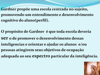 Gardner propõe uma escola centrada no sujeito,
promovendo um entendimento e desenvolvimento
cognitivo do aluno(perfil).
O propósito de Gardner é que toda escola deveria
ser o de promover o desenvolvimento dessas
inteligencias e orientar e ajudar os alunos e/ou
pessoas atingirem seus objetivos de ocupação
adequada ao seu espectro particular da inteligência.
 