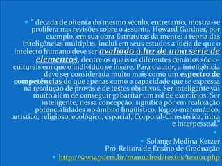  “ década de oitenta do mesmo século, entretanto, mostra-se
prolífera nas revisões sobre o assunto. Howard Gardner, por
exemplo, em sua obra Estruturas da mente: a teoria das
inteligências múltiplas, inclui em seus estudos a idéia de que o
intelecto humano deve ser avaliado à luz de uma série de
elementos, dentre os quais os diferentes cenários sócio-
culturais em que o indivíduo se insere. Para o autor, a inteligência
deve ser considerada muito mais como um espectro de
competências do que apenas como a capacidade que se expressa
na resolução de provas e de testes objetivos. Ser inteligente vai
muito além de conseguir gabaritar um rol de exercícios. Ser
inteligente, nessa concepção, significa pôr em realização
potencialidades no âmbito lingüístico, lógico-matemático,
artístico, religioso, ecológico, espacial, Corporal-Cinestésica, intra
e interpessoal.”

 Solange Medina Ketzer
Pró-Reitora de Ensino de Graduação
 http://www.pucrs.br/manualred/textos/texto1.php
 