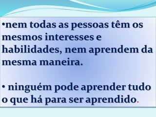 •nem todas as pessoas têm os
mesmos interesses e
habilidades, nem aprendem da
mesma maneira.
• ninguém pode aprender tudo
o que há para ser aprendido.
 