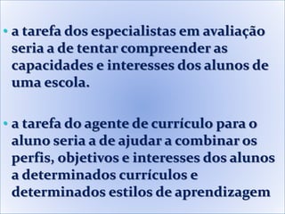 • a tarefa dos especialistas em avaliação
seria a de tentar compreender as
capacidades e interesses dos alunos de
uma escola.
• a tarefa do agente de currículo para o
aluno seria a de ajudar a combinar os
perfis, objetivos e interesses dos alunos
a determinados currículos e
determinados estilos de aprendizagem
 