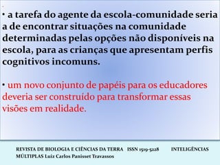 REVISTA DE BIOLOGIA E CIÊNCIAS DA TERRA ISSN 1519-5228 INTELIGÊNCIAS
MÚLTIPLAS Luiz Carlos Panisset Travassos
.
• a tarefa do agente da escola-comunidade seria
a de encontrar situações na comunidade
determinadas pelas opções não disponíveis na
escola, para as crianças que apresentam perfis
cognitivos incomuns.
• um novo conjunto de papéis para os educadores
deveria ser construído para transformar essas
visões em realidade.
 