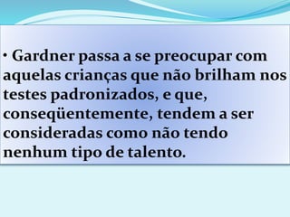 • Gardner passa a se preocupar com
aquelas crianças que não brilham nos
testes padronizados, e que,
conseqüentemente, tendem a ser
consideradas como não tendo
nenhum tipo de talento.
 