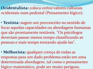 Ocidentalista: coloca certos valores culturais
ocidentais num pedestal (Pensamento lógico);
• Testista: sugere um preconceito no sentido de
focar aquelas capacidades ou abordagens humanas
que são prontamente testáveis. "Os psicólogos
deveriam passar menos tempo classificando as
pessoas e mais tempo tentando ajudá-las".
• Melhorista: qualquer crença de todas as
respostas para um dado problema estão em uma
determinada abordagem, tal como o pensamento
lógico-matemático, pode ser muito perigoso.
 