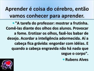 Aprender é coisa do cérebro, então
vamos conhecer para aprender.
 "A tarefa do professor: mostrar a frutinha.
Comê-las diante dos olhos dos alunos. Provocar
a fome. Erotizar os olhos, fazê-los babar de
desejo. Acordar a inteligência adormecida. Aí a
cabeça fica grávida: engordar com idéias. E
quando a cabeça engravida não há nada que
segue o corpo".
 Rubens Alves
 