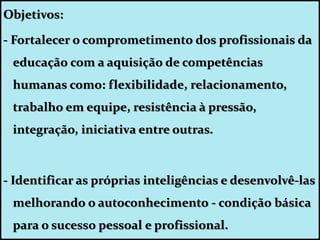Objetivos:
- Fortalecer o comprometimento dos profissionais da
educação com a aquisição de competências
humanas como: flexibilidade, relacionamento,
trabalho em equipe, resistência à pressão,
integração, iniciativa entre outras.
- Identificar as próprias inteligências e desenvolvê-las
melhorando o autoconhecimento - condição básica
para o sucesso pessoal e profissional.
 