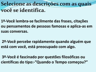 Selecione as descrições com as quais
você se identifica.
1º-Você lembra-se facilmente das frases, citações
ou pensamentos de pessoas famosas e aplica-as em
suas conversas.
2º-Você percebe rapidamente quando alguém que
está com você, está preocupado com algo.
3º-Você é fascinado por questões filosóficas ou
científicas do tipo:-”Quando o Tempo começou?”
 