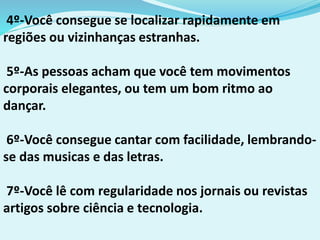 4º-Você consegue se localizar rapidamente em
regiões ou vizinhanças estranhas.
5º-As pessoas acham que você tem movimentos
corporais elegantes, ou tem um bom ritmo ao
dançar.
6º-Você consegue cantar com facilidade, lembrando-
se das musicas e das letras.
7º-Você lê com regularidade nos jornais ou revistas
artigos sobre ciência e tecnologia.
 