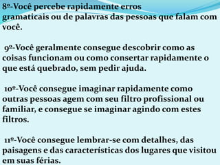 8º-Você percebe rapidamente erros
gramaticais ou de palavras das pessoas que falam com
você.
9º-Você geralmente consegue descobrir como as
coisas funcionam ou como consertar rapidamente o
que está quebrado, sem pedir ajuda.
10º-Você consegue imaginar rapidamente como
outras pessoas agem com seu filtro profissional ou
familiar, e consegue se imaginar agindo com estes
filtros.
11º-Você consegue lembrar-se com detalhes, das
paisagens e das características dos lugares que visitou
em suas férias.
 
