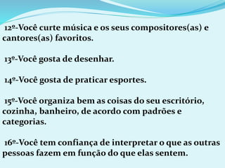 12º-Você curte música e os seus compositores(as) e
cantores(as) favoritos.
13º-Você gosta de desenhar.
14º-Você gosta de praticar esportes.
15º-Você organiza bem as coisas do seu escritório,
cozinha, banheiro, de acordo com padrões e
categorias.
16º-Você tem confiança de interpretar o que as outras
pessoas fazem em função do que elas sentem.
 