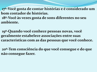 17º-Você gosta de contar histórias e é considerado um
bom contador de histórias.
18º-Você às vezes gosta de sons diferentes no seu
ambiente.
19º-Quando você conhece pessoas novas, você
geralmente estabelece associações entre suas
características com as das pessoas que você conhece.
20º-Tem consciência do que você consegue e do que
não consegue fazer.
 