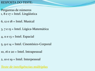 RESPOSTA DO TESTE:
Perguntas de números
1, 8 e 17 = Intel. Lingüística
6, 12 e 18 = Intel. Musical
3, 7 e 15 = Intel. Lógica-Matemática
4, 11 e 13 = Intel. Espacial
5, 9 e 14 = Intel. Cinestésico-Corporal
10, 16 e 20 = Intel. Intrapessoal
2, 10 e 19 = Intel. Interpessoal
Teste de inteligências múltiplas
 
