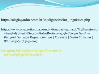 http://colegiogardner.com.br/inteligencias/int_linguistica.php
http://www.conexaoitajuba.com.br/itajuba/Pagina.do%3Bjsessionid
=b2rqhdy9ffe1?idSecao=180&idNoticia=5956 Colégio Gardner
Rua José Gonzaga Regina Lima 110 | Kobrasol | Santa Catarina |
88102-250(48) 3259 0167 |
secretaria.kobrasol@colegiogardner.com.br
www.colegiogardner.com.br
 