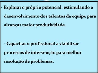 - Explorar o próprio potencial, estimulando o
desenvolvimento dos talentos da equipe para
alcançar maior produtividade.
- Capacitar o profissional a viabilizar
processos de intervenção para melhor
resolução de problemas.
 