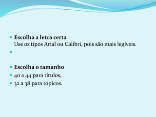  Escolha a letra certa
Use os tipos Arial ou Calibri, pois são mais legíveis.

 Escolha o tamanho
 40 a 44 para títulos,
 32 a 38 para tópicos.
 